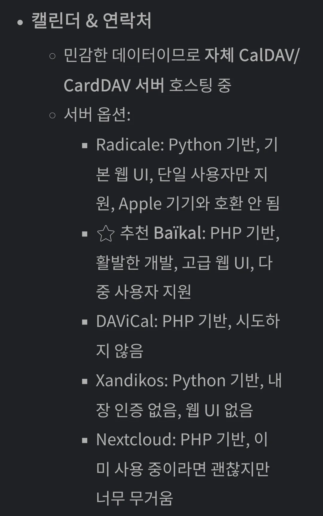 캘린더 & 연락처
민감한 데이터이므로 자체 CalDAV/CardDAV 서버 호스팅 중
서버 옵션:
Radicale: Python 기반, 기본 웹 UI, 단일 사용자만 지원, Apple 기기와 호환 안 됨
⭐ 추천 Baïkal: PHP 기반, 활발한 개발, 고급 웹 UI, 다중 사용자 지원
DAViCal: PHP 기반, 시도하지 않음
Xandikos: Python 기반, 내장 인증 없음, 웹 UI 없음
Nextcloud: PHP 기반, 이미 사용 중이라면 괜찮지만 너무 무거움